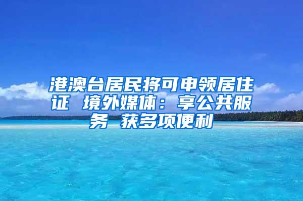 港澳台居民将可申领居住证 境外媒体：享公共服务 获多项便利