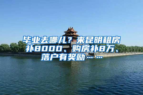 毕业去哪儿？来昆明租房补8000、购房补8万、落户有奖励……