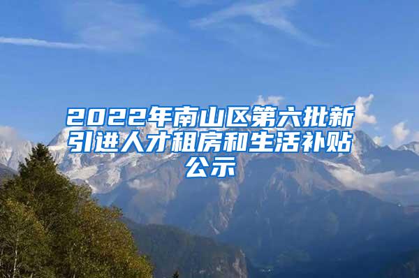 2022年南山区第六批新引进人才租房和生活补贴公示