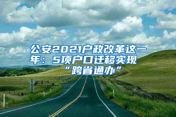 公安2021户政改革这一年：5项户口迁移实现“跨省通办”