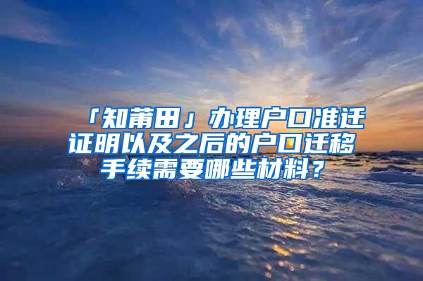 「知莆田」办理户口准迁证明以及之后的户口迁移手续需要哪些材料？