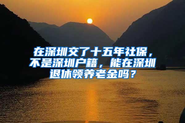 在深圳交了十五年社保，不是深圳户籍，能在深圳退休领养老金吗？