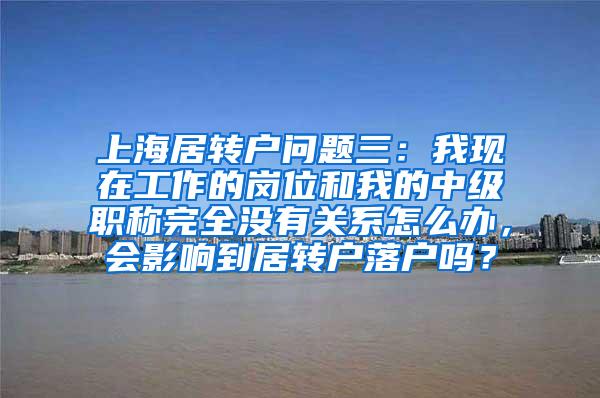 上海居转户问题三：我现在工作的岗位和我的中级职称完全没有关系怎么办，会影响到居转户落户吗？
