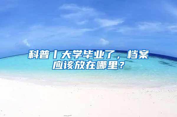 科普丨大学毕业了，档案应该放在哪里？