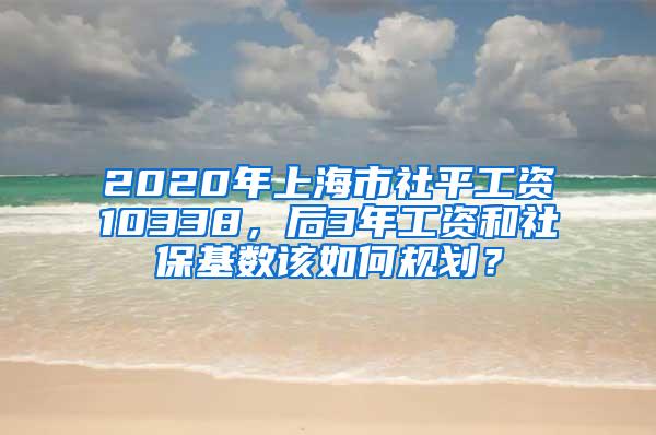 2020年上海市社平工资10338，后3年工资和社保基数该如何规划？