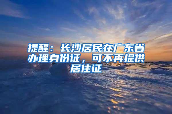 提醒：长沙居民在广东省办理身份证，可不再提供居住证