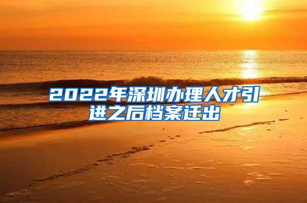 2022年深圳办理人才引进之后档案迁出