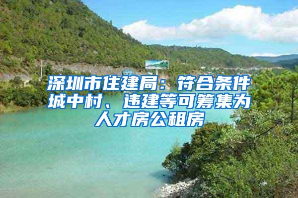 深圳市住建局：符合条件城中村、违建等可筹集为人才房公租房