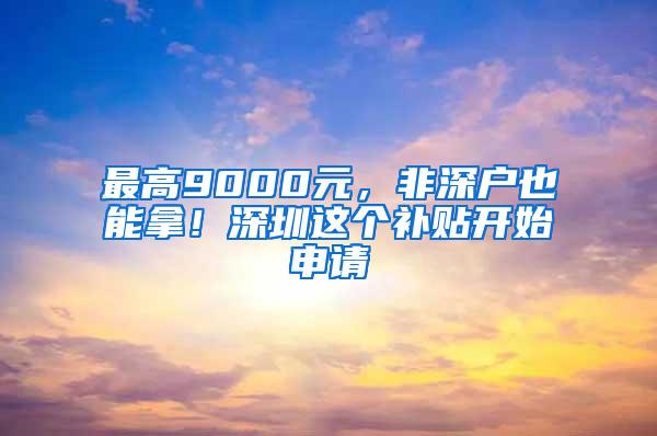 最高9000元，非深户也能拿！深圳这个补贴开始申请