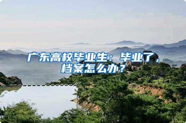 广东高校毕业生：毕业了，档案怎么办？