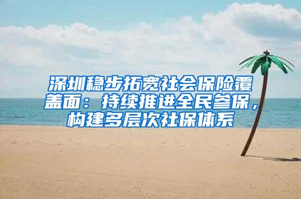 深圳稳步拓宽社会保险覆盖面：持续推进全民参保，构建多层次社保体系