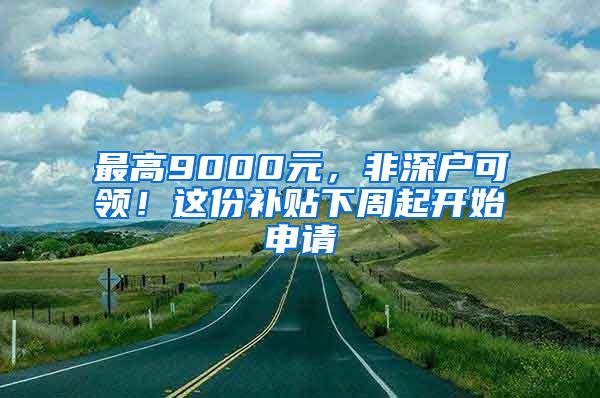 最高9000元，非深户可领！这份补贴下周起开始申请