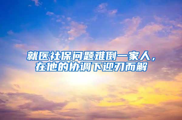 就医社保问题难倒一家人，在他的协调下迎刃而解