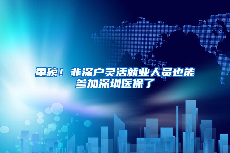 重磅！非深户灵活就业人员也能参加深圳医保了