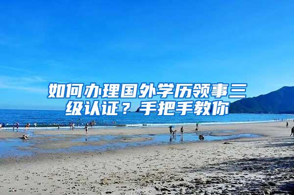 如何办理国外学历领事三级认证？手把手教你