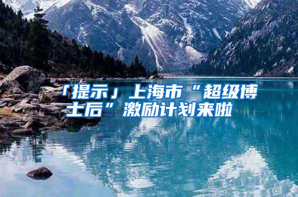 「提示」上海市“超级博士后”激励计划来啦