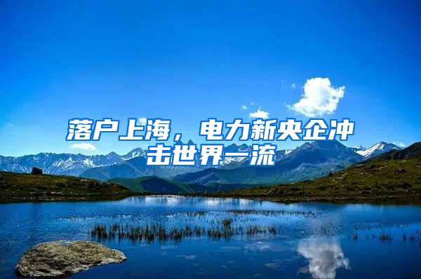 落户上海，电力新央企冲击世界一流