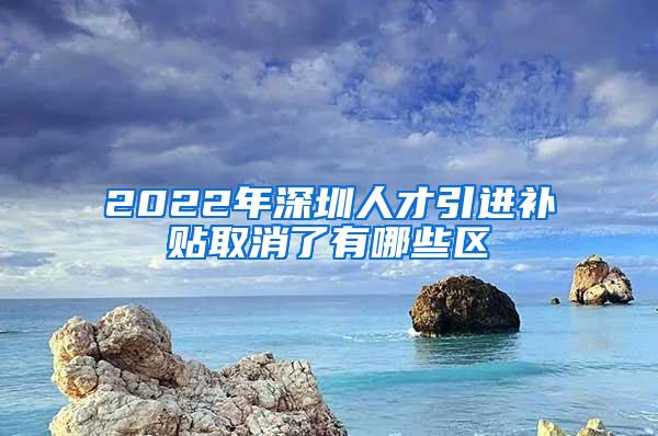2022年深圳人才引进补贴取消了有哪些区