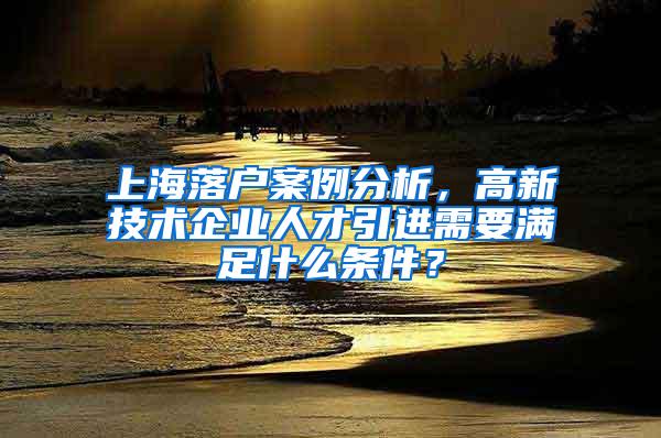 上海落户案例分析，高新技术企业人才引进需要满足什么条件？