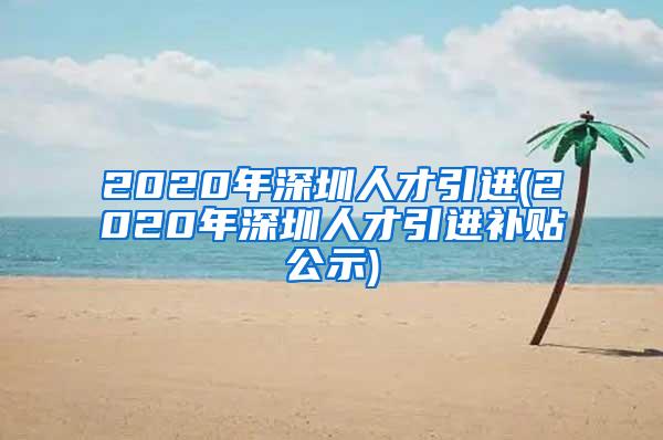 2020年深圳人才引进(2020年深圳人才引进补贴公示)