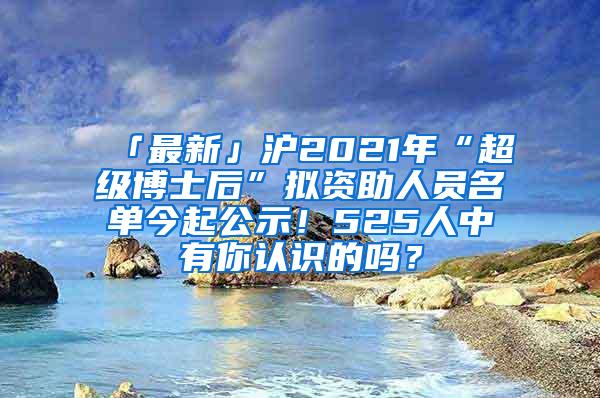 「最新」沪2021年“超级博士后”拟资助人员名单今起公示！525人中有你认识的吗？