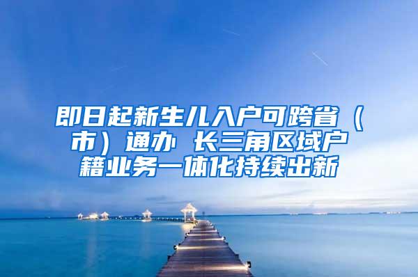 即日起新生儿入户可跨省（市）通办 长三角区域户籍业务一体化持续出新