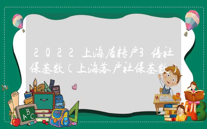 2022上海居转户3倍社保基数（上海落户社保基数）