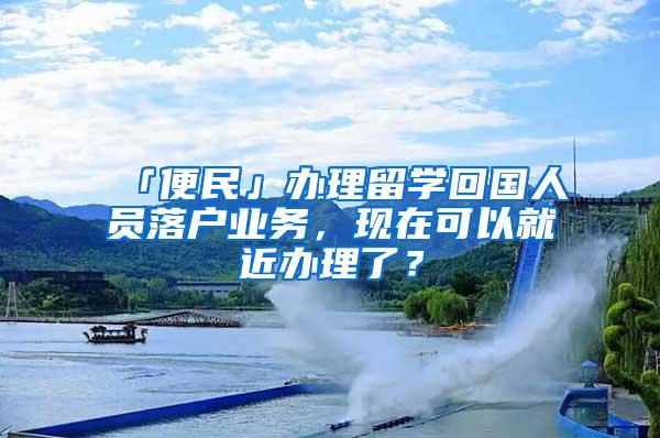 「便民」办理留学回国人员落户业务，现在可以就近办理了？