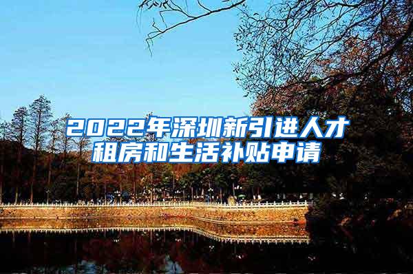 2022年深圳新引进人才租房和生活补贴申请