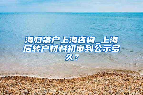 海归落户上海咨询_上海居转户材料初审到公示多久？