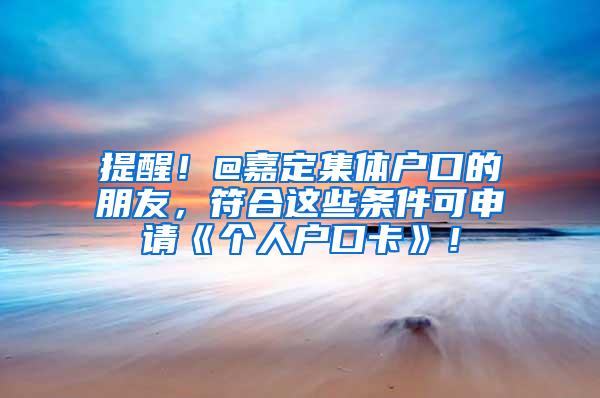 提醒！@嘉定集体户口的朋友，符合这些条件可申请《个人户口卡》！