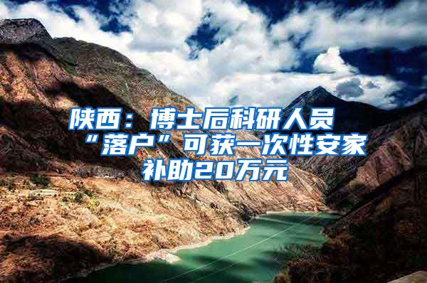 陕西：博士后科研人员“落户”可获一次性安家补助20万元