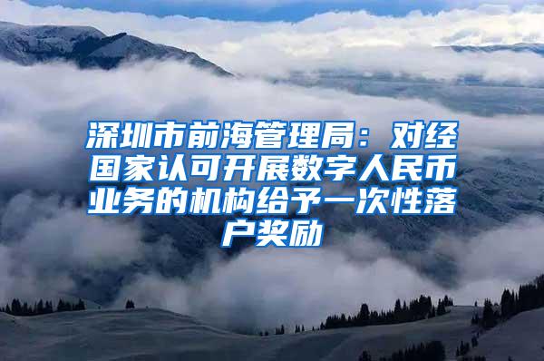 深圳市前海管理局：对经国家认可开展数字人民币业务的机构给予一次性落户奖励