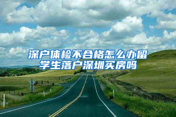 深户体检不合格怎么办留学生落户深圳买房吗