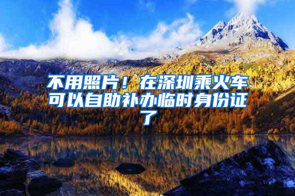 不用照片！在深圳乘火车可以自助补办临时身份证了