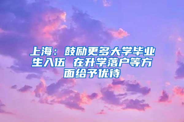上海：鼓励更多大学毕业生入伍 在升学落户等方面给予优待