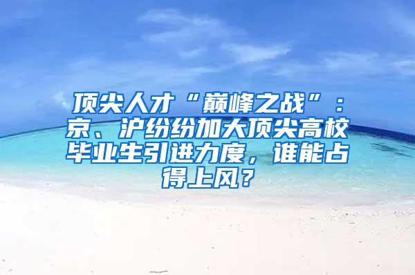 顶尖人才“巅峰之战”：京、沪纷纷加大顶尖高校毕业生引进力度，谁能占得上风？