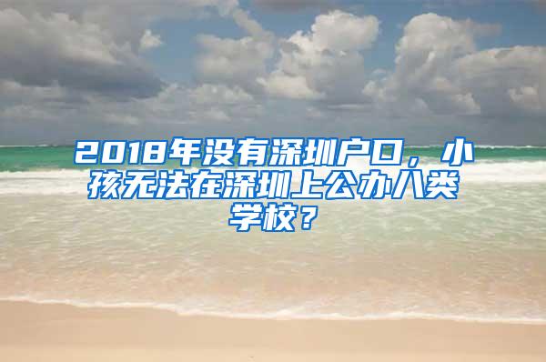 2018年没有深圳户口，小孩无法在深圳上公办八类学校？