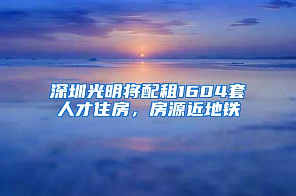 深圳光明将配租1604套人才住房，房源近地铁