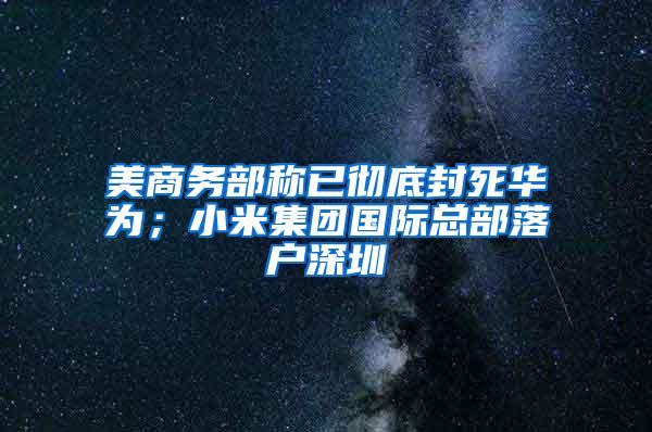 美商务部称已彻底封死华为；小米集团国际总部落户深圳