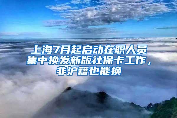上海7月起启动在职人员集中换发新版社保卡工作，非沪籍也能换