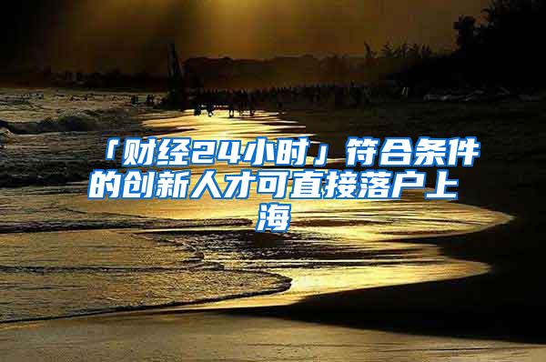 「财经24小时」符合条件的创新人才可直接落户上海