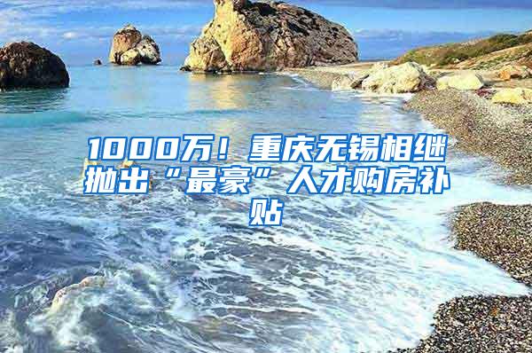 1000万！重庆无锡相继抛出“最豪”人才购房补贴