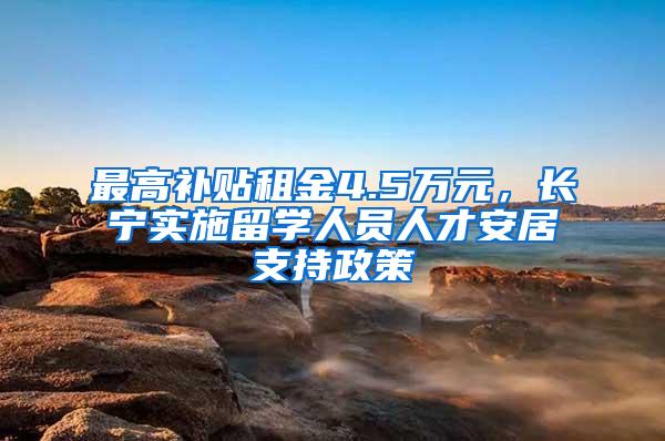 最高补贴租金4.5万元，长宁实施留学人员人才安居支持政策