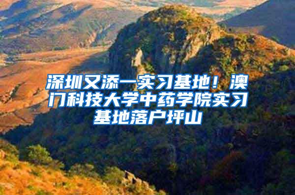 深圳又添一实习基地！澳门科技大学中药学院实习基地落户坪山