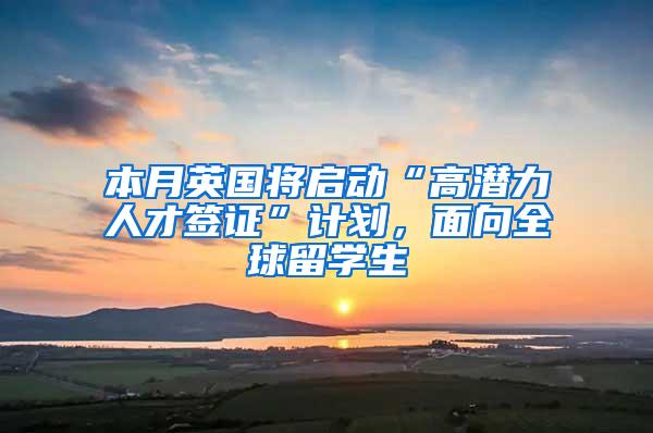 本月英国将启动“高潜力人才签证”计划，面向全球留学生