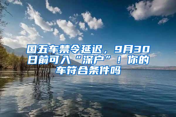 国五车禁令延迟，9月30日前可入“深户”！你的车符合条件吗