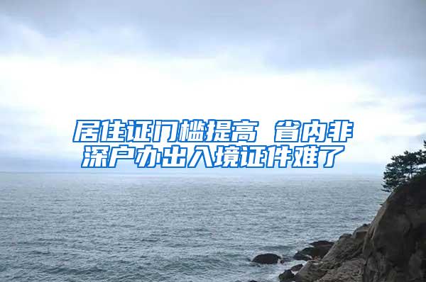 居住证门槛提高 省内非深户办出入境证件难了