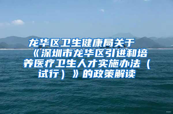 龙华区卫生健康局关于《深圳市龙华区引进和培养医疗卫生人才实施办法（试行）》的政策解读