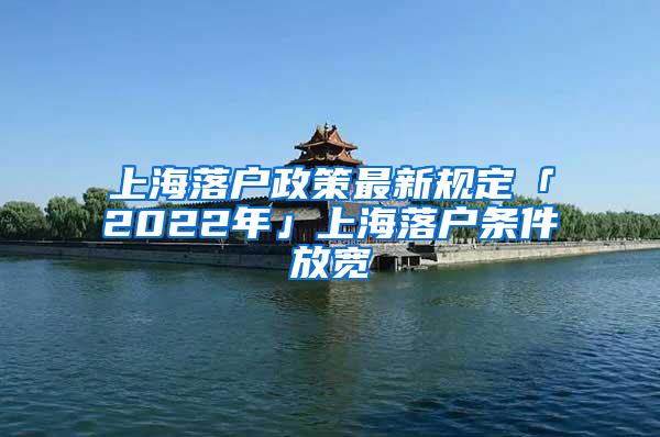 上海落户政策最新规定「2022年」上海落户条件放宽